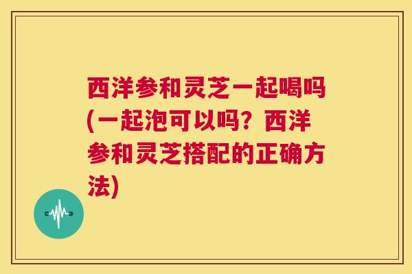 西洋参和灵芝一起喝吗(一起泡可以吗?西洋参和灵芝搭配的正确方法) 第1张 西洋参和灵芝一起喝吗(一起泡可以吗?西洋参和灵芝搭配的正确方法) 第1张