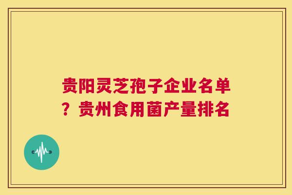 贵阳灵芝孢子企业名单？贵州食用菌产量排名  第1张