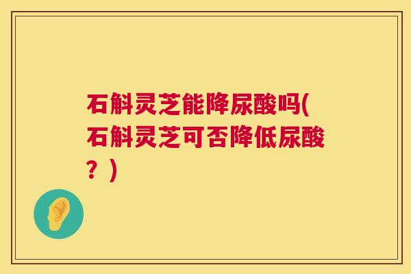 石斛灵芝能降尿酸吗(石斛灵芝可否降低尿酸？)  第1张