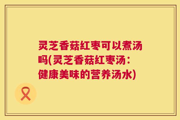 灵芝香菇红枣可以煮汤吗(灵芝香菇红枣汤:健康美味的营养汤水) 第1张 灵芝香菇红枣可以煮汤吗(灵芝香菇红枣汤:健康美味的营养汤水) 第1张