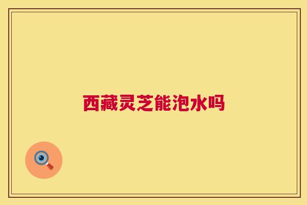 西藏灵芝能泡水吗 第1张 西藏灵芝能泡水吗 第1张
