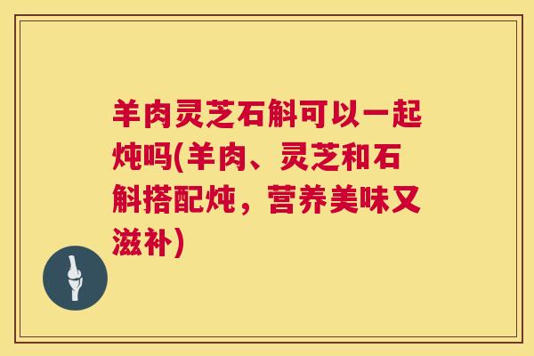 羊肉灵芝石斛可以一起炖吗(羊肉、灵芝和石斛搭配炖,营养美味又滋补) 第1张 羊肉灵芝石斛可以一起炖吗(羊肉、灵芝和石斛搭配炖,营养美味又滋补) 第1张