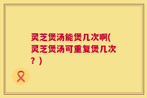 灵芝煲汤能煲几次啊(灵芝煲汤可重复煲几次?) 第1张 灵芝煲汤能煲几次啊(灵芝煲汤可重复煲几次?) 第1张