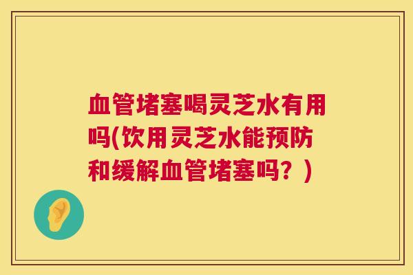 血管堵塞喝灵芝水有用吗(饮用灵芝水能预防和缓解血管堵塞吗？)  第1张