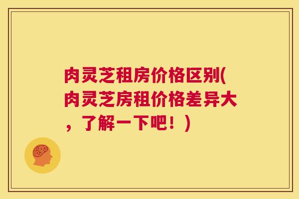 肉灵芝租房价格区别(肉灵芝房租价格差异大，了解一下吧！)  第1张