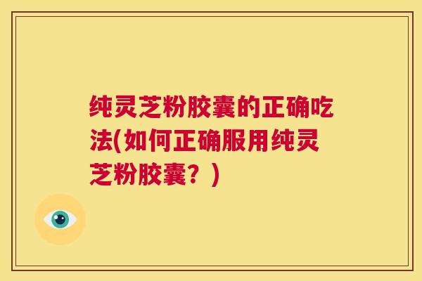 纯灵芝粉胶囊的正确吃法(如何正确服用纯灵芝粉胶囊?) 第1张 纯灵芝粉胶囊的正确吃法(如何正确服用纯灵芝粉胶囊?) 第1张
