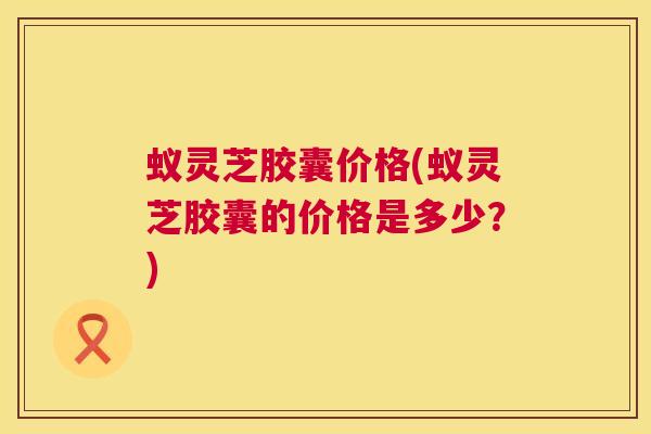 蚁灵芝胶囊价格(蚁灵芝胶囊的价格是多少?) 第1张 蚁灵芝胶囊价格(蚁灵芝胶囊的价格是多少?) 第1张
