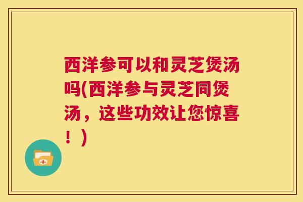 西洋参可以和灵芝煲汤吗(西洋参与灵芝同煲汤,这些功效让您惊喜!) 第1张 西洋参可以和灵芝煲汤吗(西洋参与灵芝同煲汤,这些功效让您惊喜!) 第1张