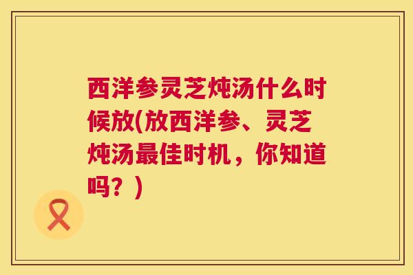 西洋参灵芝炖汤什么时候放(放西洋参、灵芝炖汤最佳时机,你知道吗?) 第1张 西洋参灵芝炖汤什么时候放(放西洋参、灵芝炖汤最佳时机,你知道吗?) 第1张