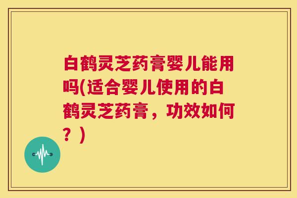 白鹤灵芝药膏婴儿能用吗(适合婴儿使用的白鹤灵芝药膏,功效如何?) 第1张 白鹤灵芝药膏婴儿能用吗(适合婴儿使用的白鹤灵芝药膏,功效如何?) 第1张