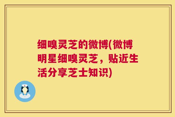 细嗅灵芝的微博(微博明星细嗅灵芝,贴近生活分享芝士知识) 第1张 细嗅灵芝的微博(微博明星细嗅灵芝,贴近生活分享芝士知识) 第1张