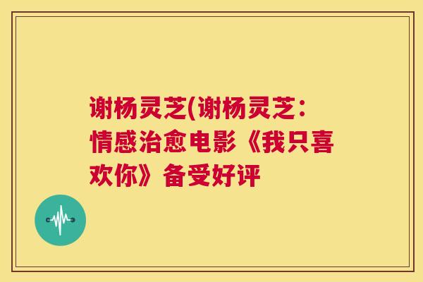 谢杨灵芝(谢杨灵芝:情感治愈电影《我只喜欢你》备受好评 第1张 谢杨灵芝(谢杨灵芝:情感治愈电影《我只喜欢你》备受好评 第1张