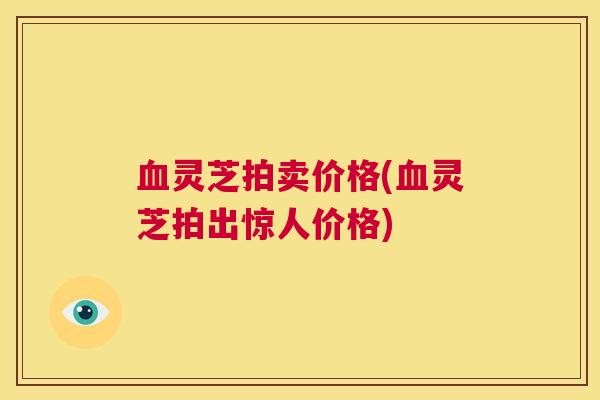 血灵芝拍卖价格(血灵芝拍出惊人价格) 第1张 血灵芝拍卖价格(血灵芝拍出惊人价格) 第1张