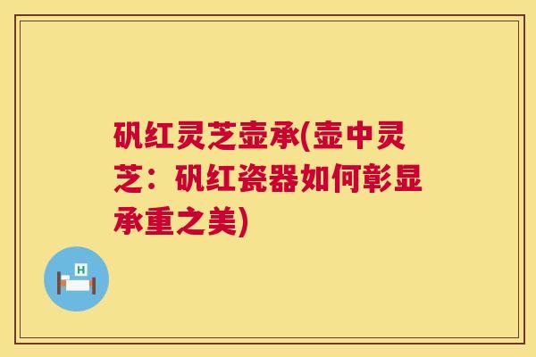矾红灵芝壶承(壶中灵芝:矾红瓷器如何彰显承重之美) 第1张 矾红灵芝壶承(壶中灵芝:矾红瓷器如何彰显承重之美) 第1张