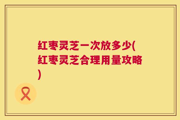 红枣灵芝一次放多少(红枣灵芝合理用量攻略) 第1张 红枣灵芝一次放多少(红枣灵芝合理用量攻略) 第1张