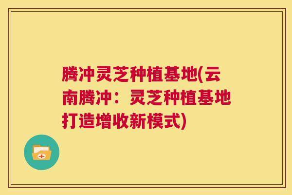 腾冲灵芝种植基地(云南腾冲：灵芝种植基地打造增收新模式)  第1张
