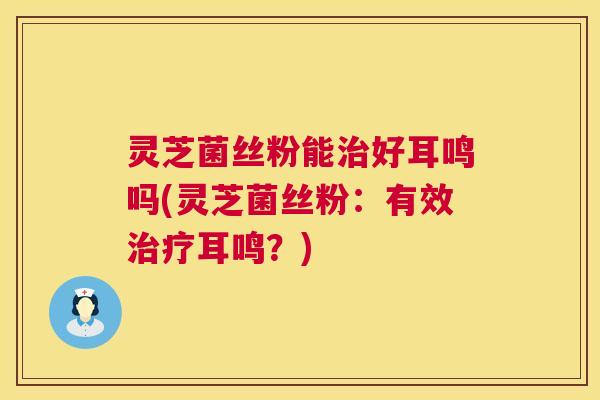 灵芝菌丝粉能治好耳鸣吗(灵芝菌丝粉：有效治疗耳鸣？)  第1张