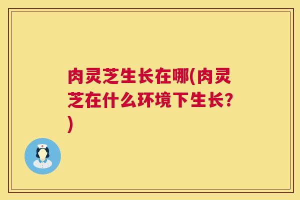 肉灵芝生长在哪(肉灵芝在什么环境下生长?) 第1张 肉灵芝生长在哪(肉灵芝在什么环境下生长?) 第1张