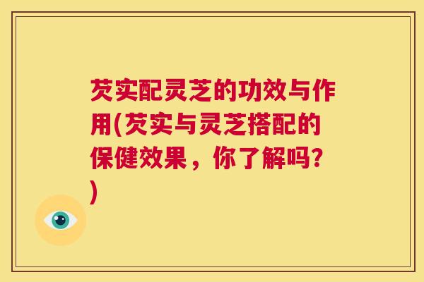 芡实配灵芝的功效与作用(芡实与灵芝搭配的保健效果,你了解吗?) 第1张 芡实配灵芝的功效与作用(芡实与灵芝搭配的保健效果,你了解吗?) 第1张