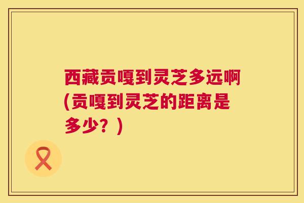 西藏贡嘎到灵芝多远啊(贡嘎到灵芝的距离是多少?) 第1张 西藏贡嘎到灵芝多远啊(贡嘎到灵芝的距离是多少?) 第1张