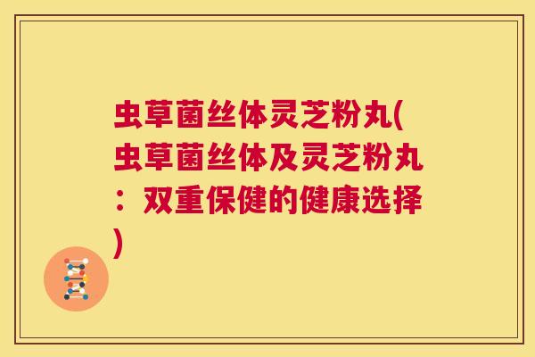 虫草菌丝体灵芝粉丸(虫草菌丝体及灵芝粉丸:双重保健的健康选择) 第1张 虫草菌丝体灵芝粉丸(虫草菌丝体及灵芝粉丸:双重保健的健康选择) 第1张