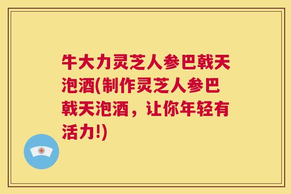 牛大力灵芝人参巴戟天泡酒(制作灵芝人参巴戟天泡酒，让你年轻有活力!)  第1张