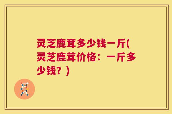 灵芝鹿茸多少钱一斤(灵芝鹿茸价格:一斤多少钱?) 第1张 灵芝鹿茸多少钱一斤(灵芝鹿茸价格:一斤多少钱?) 第1张