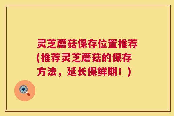 灵芝蘑菇保存位置推荐(推荐灵芝蘑菇的保存方法,延长保鲜期!) 第1张 灵芝蘑菇保存位置推荐(推荐灵芝蘑菇的保存方法,延长保鲜期!) 第1张