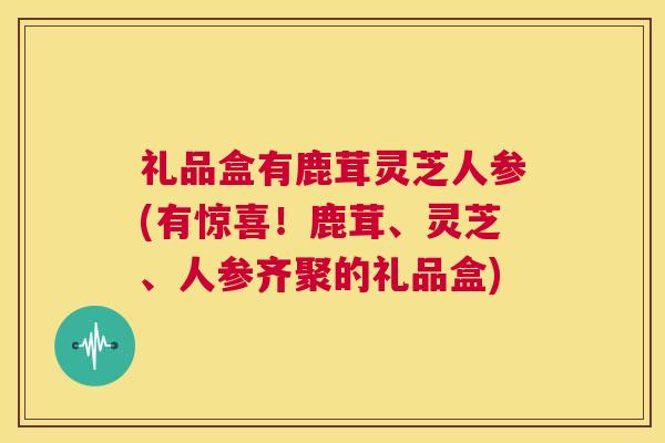 礼品盒有鹿茸灵芝人参(有惊喜！鹿茸、灵芝、人参齐聚的礼品盒)  第1张
