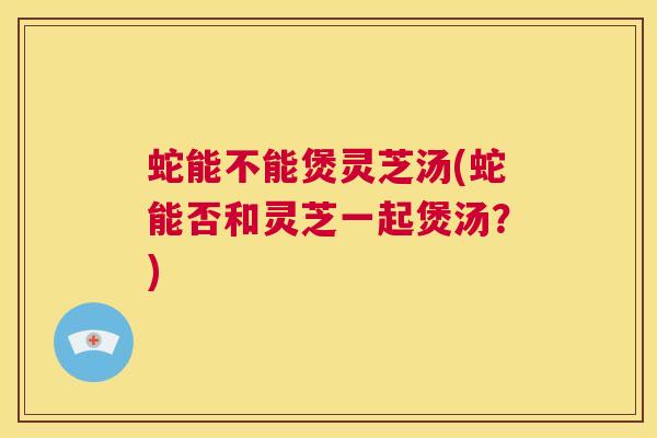 蛇能不能煲灵芝汤(蛇能否和灵芝一起煲汤?) 第1张 蛇能不能煲灵芝汤(蛇能否和灵芝一起煲汤?) 第1张