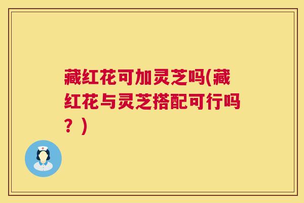 藏红花可加灵芝吗(藏红花与灵芝搭配可行吗?) 第1张 藏红花可加灵芝吗(藏红花与灵芝搭配可行吗?) 第1张