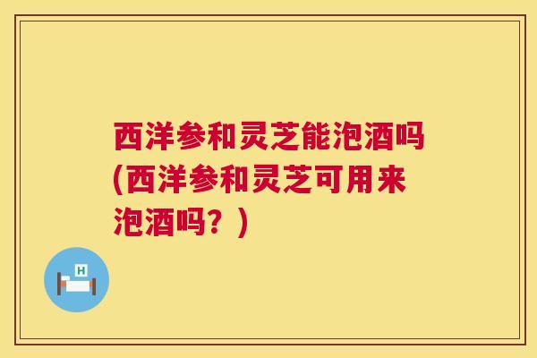 西洋参和灵芝能泡酒吗(西洋参和灵芝可用来泡酒吗?) 第1张 西洋参和灵芝能泡酒吗(西洋参和灵芝可用来泡酒吗?) 第1张