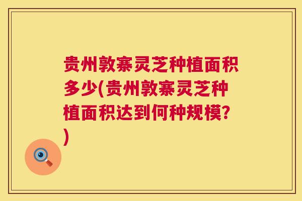 贵州敦寨灵芝种植面积多少(贵州敦寨灵芝种植面积达到何种规模?) 第1张 贵州敦寨灵芝种植面积多少(贵州敦寨灵芝种植面积达到何种规模?) 第1张