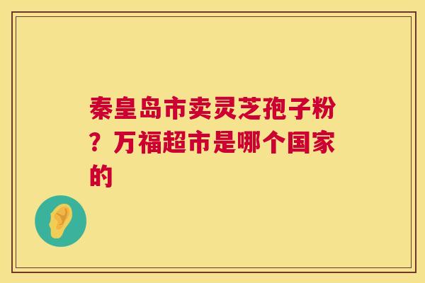 秦皇岛市卖灵芝孢子粉?万福超市是哪个国家的 第1张 秦皇岛市卖灵芝孢子粉?万福超市是哪个国家的 第1张