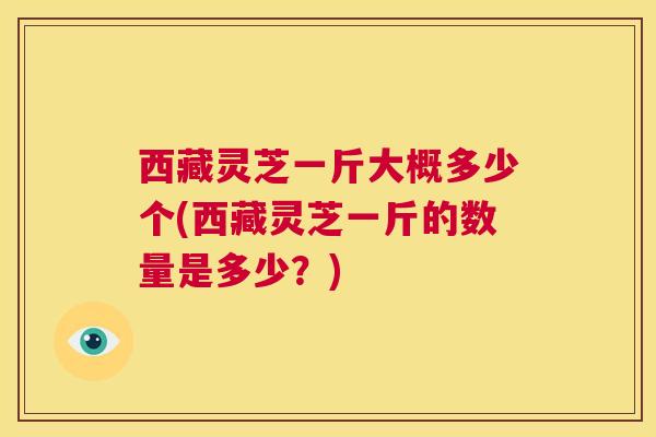 西藏灵芝一斤大概多少个(西藏灵芝一斤的数量是多少?) 第1张 西藏灵芝一斤大概多少个(西藏灵芝一斤的数量是多少?) 第1张