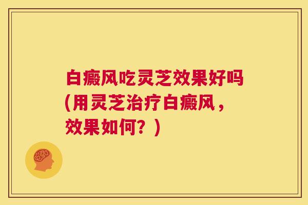 白癜风吃灵芝效果好吗(用灵芝治疗白癜风,效果如何?) 第1张 白癜风吃灵芝效果好吗(用灵芝治疗白癜风,效果如何?) 第1张