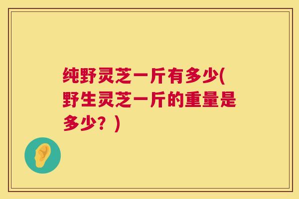 纯野灵芝一斤有多少(野生灵芝一斤的重量是多少?) 第1张 纯野灵芝一斤有多少(野生灵芝一斤的重量是多少?) 第1张