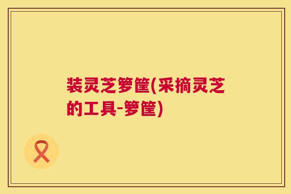 装灵芝箩筐(采摘灵芝的工具-箩筐) 第1张 装灵芝箩筐(采摘灵芝的工具-箩筐) 第1张
