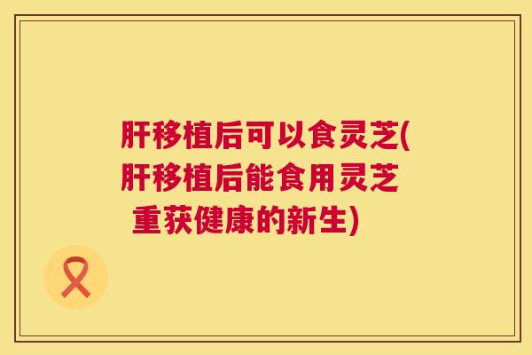 肝移植后可以食灵芝(肝移植后能食用灵芝 重获健康的新生) 第1张 肝移植后可以食灵芝(肝移植后能食用灵芝 重获健康的新生) 第1张