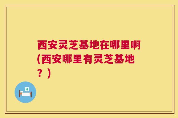 西安灵芝基地在哪里啊(西安哪里有灵芝基地?) 第1张 西安灵芝基地在哪里啊(西安哪里有灵芝基地?) 第1张