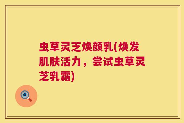 虫草灵芝焕颜乳(焕发肌肤活力,尝试虫草灵芝乳霜) 第1张 虫草灵芝焕颜乳(焕发肌肤活力,尝试虫草灵芝乳霜) 第1张
