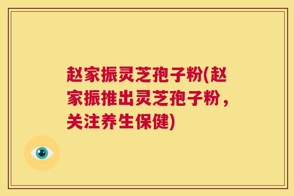 赵家振灵芝孢子粉(赵家振推出灵芝孢子粉,关注养生保健) 第1张 赵家振灵芝孢子粉(赵家振推出灵芝孢子粉,关注养生保健) 第1张