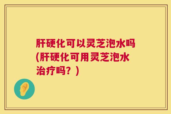 肝硬化可以灵芝泡水吗(肝硬化可用灵芝泡水治疗吗？)  第1张