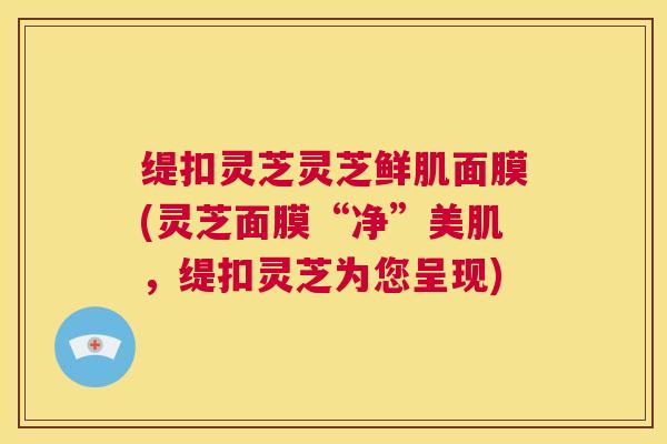缇扣灵芝灵芝鲜肌面膜(灵芝面膜“净”美肌,缇扣灵芝为您呈现) 第1张 缇扣灵芝灵芝鲜肌面膜(灵芝面膜“净”美肌,缇扣灵芝为您呈现) 第1张