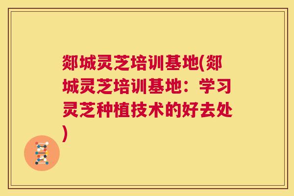 郯城灵芝培训基地(郯城灵芝培训基地:学习灵芝种植技术的好去处) 第1张 郯城灵芝培训基地(郯城灵芝培训基地:学习灵芝种植技术的好去处) 第1张