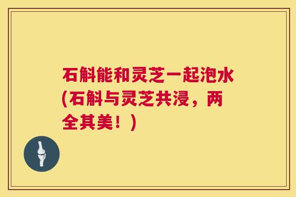 石斛能和灵芝一起泡水(石斛与灵芝共浸,两全其美!) 第1张 石斛能和灵芝一起泡水(石斛与灵芝共浸,两全其美!) 第1张