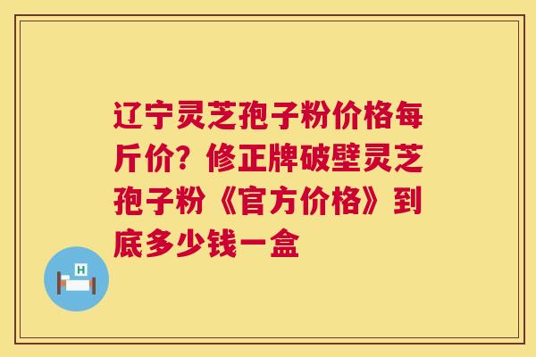 辽宁灵芝孢子粉价格每斤价？修正牌破壁灵芝孢子粉《官方价格》到底多少钱一盒  第1张