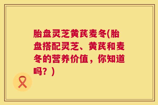胎盘灵芝黄芪麦冬(胎盘搭配灵芝、黄芪和麦冬的营养价值，你知道吗？)  第1张