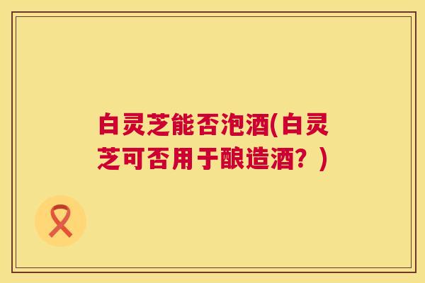 白灵芝能否泡酒(白灵芝可否用于酿造酒？)  第1张