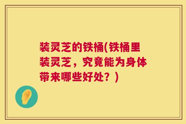 装灵芝的铁桶(铁桶里装灵芝，究竟能为身体带来哪些好处？)  第1张